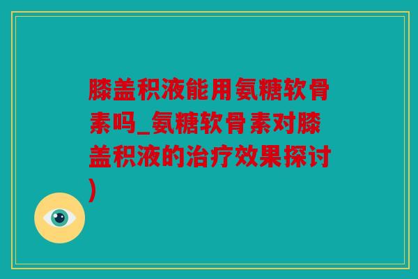 膝盖积液能用氨糖软骨素吗_氨糖软骨素对膝盖积液的治疗效果探讨)
