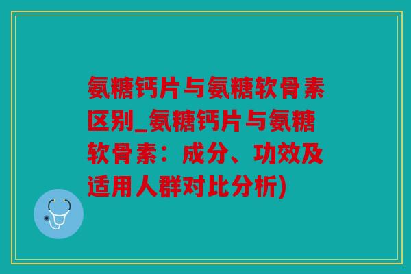 氨糖钙片与氨糖软骨素区别_氨糖钙片与氨糖软骨素：成分、功效及适用人群对比分析)