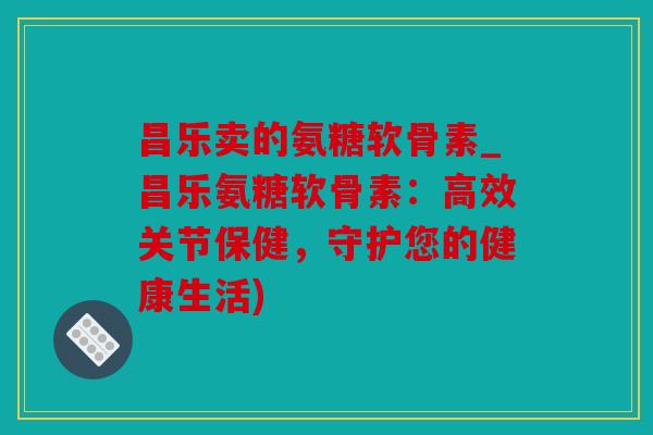 昌乐卖的氨糖软骨素_昌乐氨糖软骨素：高效关节保健，守护您的健康生活)
