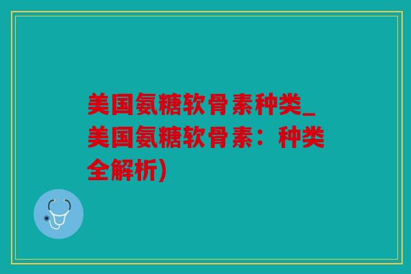 美国氨糖软骨素种类_美国氨糖软骨素：种类全解析)