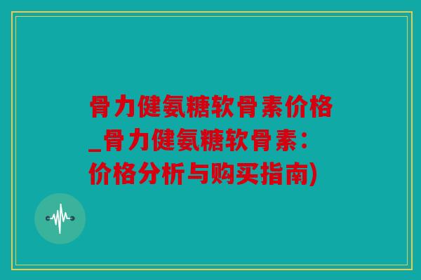 骨力健氨糖软骨素价格_骨力健氨糖软骨素：价格分析与购买指南)