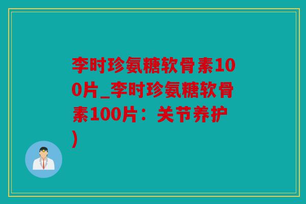 李时珍氨糖软骨素100片_李时珍氨糖软骨素100片：关节养护)