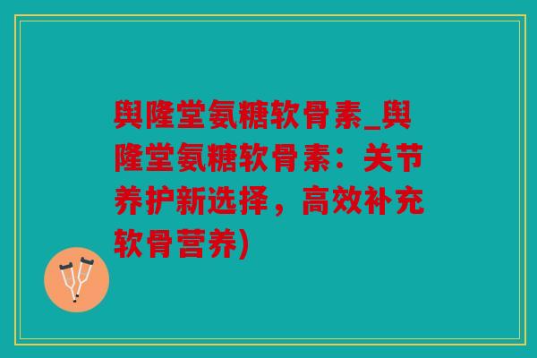 舆隆堂氨糖软骨素_舆隆堂氨糖软骨素：关节养护新选择，高效补充软骨营养)
