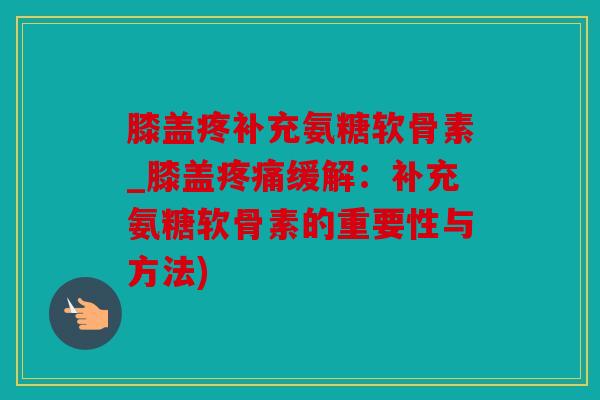 膝盖疼补充氨糖软骨素_膝盖疼痛缓解：补充氨糖软骨素的重要性与方法)
