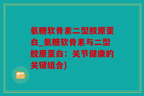 氨糖软骨素二型胶原蛋白_氨糖软骨素与二型胶原蛋白：关节健康的关键组合)
