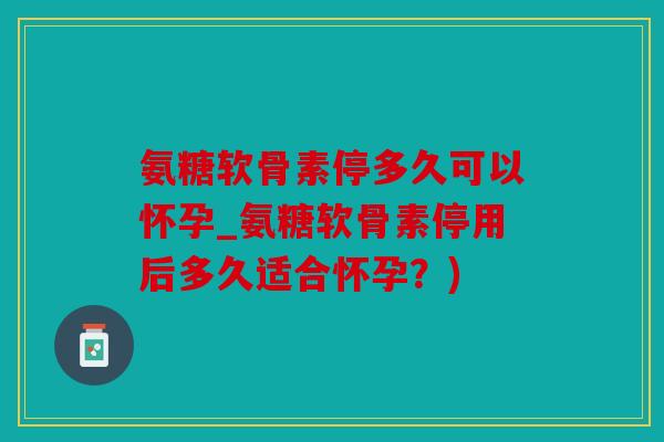 氨糖软骨素停多久可以怀孕_氨糖软骨素停用后多久适合怀孕？)