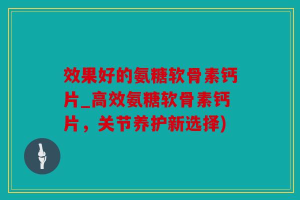 效果好的氨糖软骨素钙片_高效氨糖软骨素钙片，关节养护新选择)