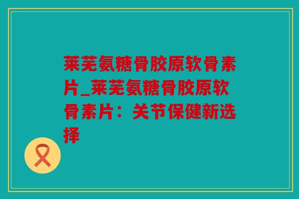 莱芜氨糖骨胶原软骨素片_莱芜氨糖骨胶原软骨素片：关节保健新选择