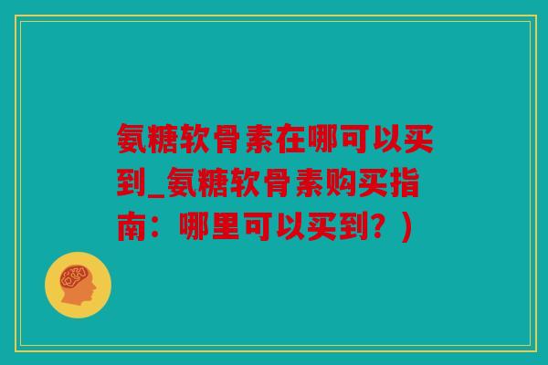 氨糖软骨素在哪可以买到_氨糖软骨素购买指南：哪里可以买到？)