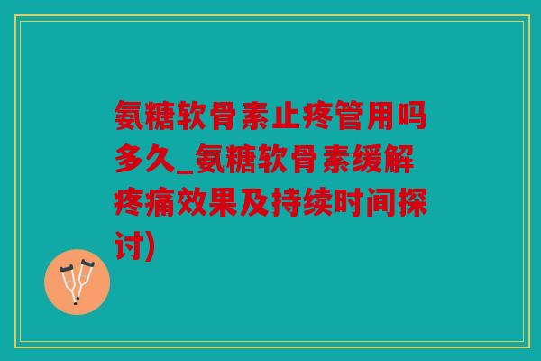 氨糖软骨素止疼管用吗多久_氨糖软骨素缓解疼痛效果及持续时间探讨)