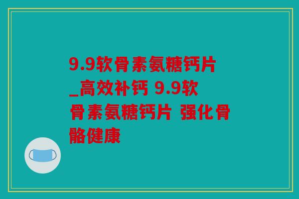 9.9软骨素氨糖钙片_高效补钙 9.9软骨素氨糖钙片 强化骨骼健康