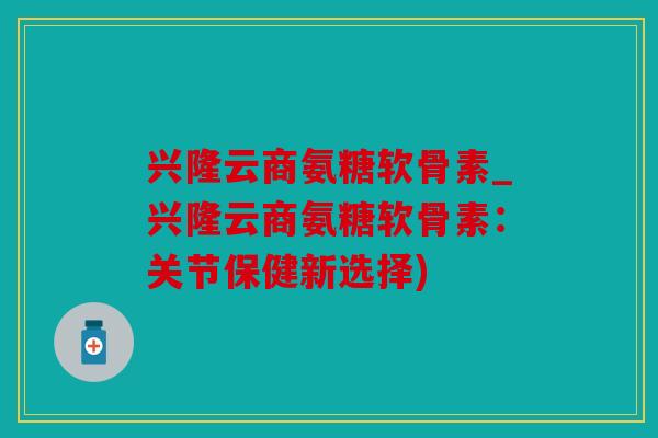 兴隆云商氨糖软骨素_兴隆云商氨糖软骨素：关节保健新选择)