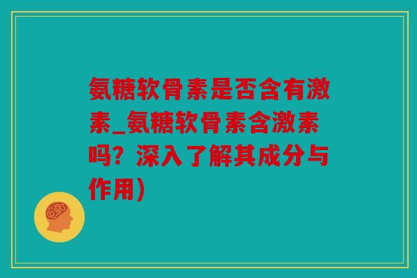 氨糖软骨素是否含有激素_氨糖软骨素含激素吗？深入了解其成分与作用)
