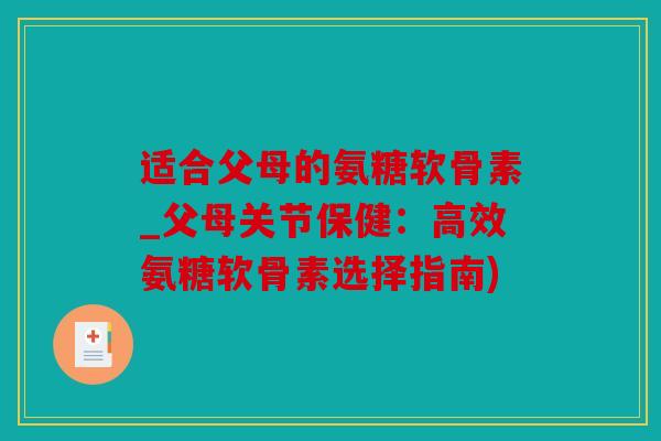适合父母的氨糖软骨素_父母关节保健：高效氨糖软骨素选择指南)