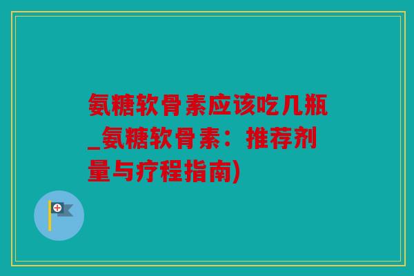 氨糖软骨素应该吃几瓶_氨糖软骨素：推荐剂量与疗程指南)