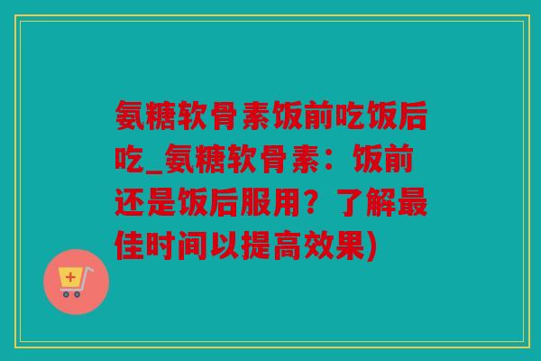 氨糖软骨素饭前吃饭后吃_氨糖软骨素：饭前还是饭后服用？了解最佳时间以提高效果)