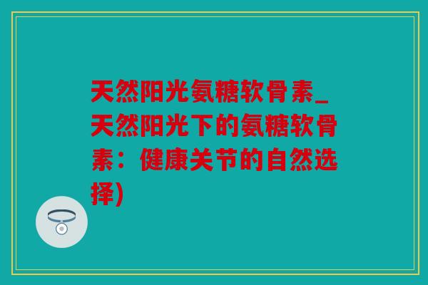 天然阳光氨糖软骨素_天然阳光下的氨糖软骨素：健康关节的自然选择)