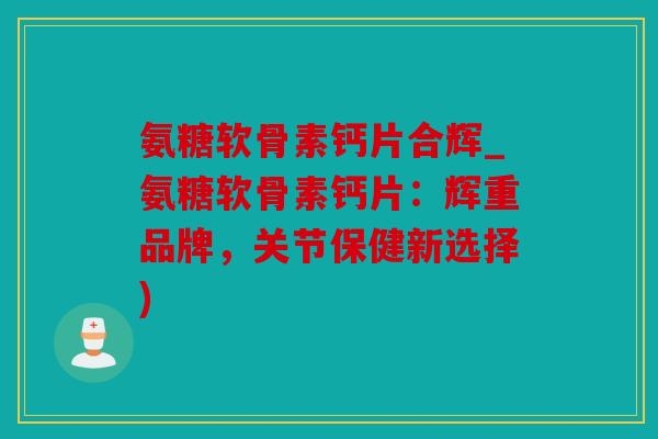 氨糖软骨素钙片合辉_氨糖软骨素钙片：辉重品牌，关节保健新选择)