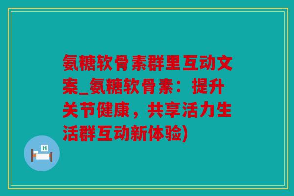氨糖软骨素群里互动文案_氨糖软骨素：提升关节健康，共享活力生活群互动新体验)