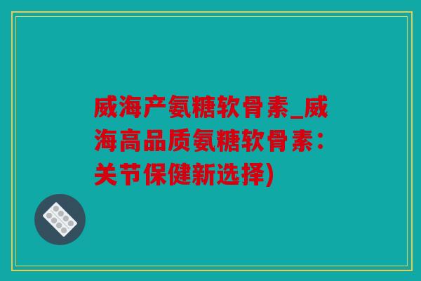 威海产氨糖软骨素_威海高品质氨糖软骨素：关节保健新选择)