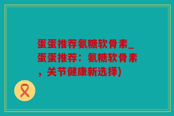 蛋蛋推荐氨糖软骨素_蛋蛋推荐：氨糖软骨素，关节健康新选择)