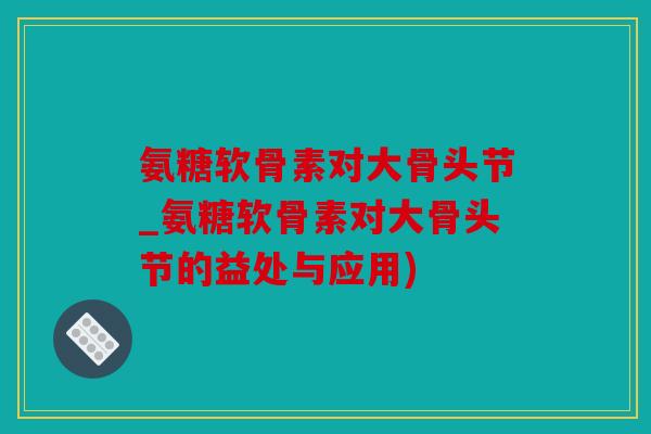 氨糖软骨素对大骨头节_氨糖软骨素对大骨头节的益处与应用)