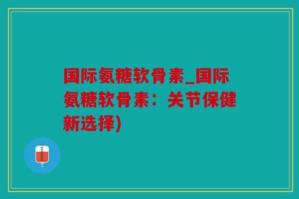 国际氨糖软骨素_国际氨糖软骨素：关节保健新选择)