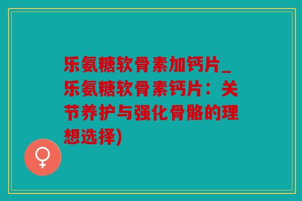 乐氨糖软骨素加钙片_乐氨糖软骨素钙片：关节养护与强化骨骼的理想选择)