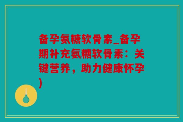 备孕氨糖软骨素_备孕期补充氨糖软骨素：关键营养，助力健康怀孕)