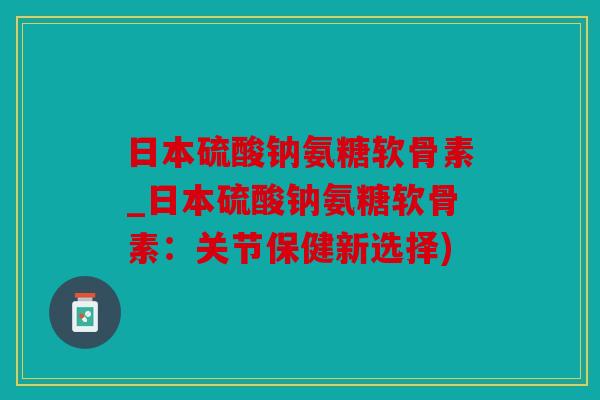 日本硫酸钠氨糖软骨素_日本硫酸钠氨糖软骨素：关节保健新选择)