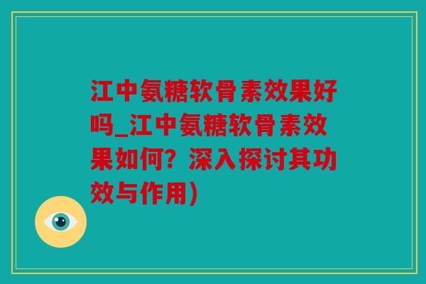 江中氨糖软骨素效果好吗_江中氨糖软骨素效果如何？深入探讨其功效与作用)