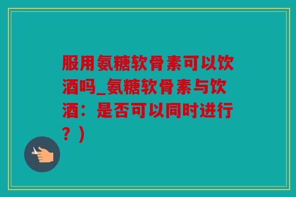 服用氨糖软骨素可以饮酒吗_氨糖软骨素与饮酒：是否可以同时进行？)