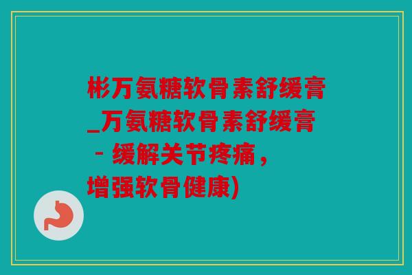 彬万氨糖软骨素舒缓膏_万氨糖软骨素舒缓膏 - 缓解关节疼痛，增强软骨健康)