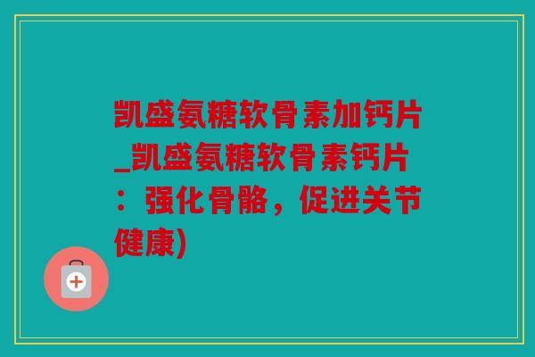 凯盛氨糖软骨素加钙片_凯盛氨糖软骨素钙片：强化骨骼，促进关节健康)