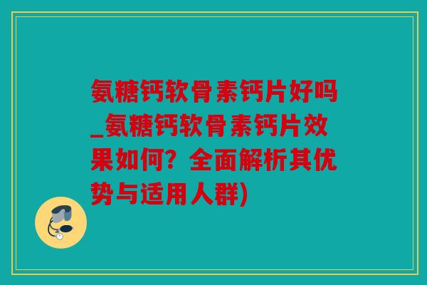 氨糖钙软骨素钙片好吗_氨糖钙软骨素钙片效果如何？全面解析其优势与适用人群)