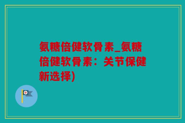 氨糖倍健软骨素_氨糖倍健软骨素：关节保健新选择)