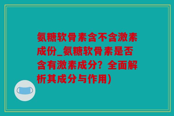 氨糖软骨素含不含激素成份_氨糖软骨素是否含有激素成分？全面解析其成分与作用)