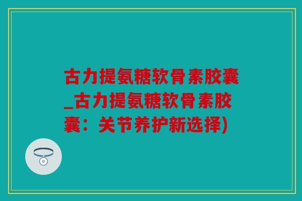 古力提氨糖软骨素胶囊_古力提氨糖软骨素胶囊：关节养护新选择)