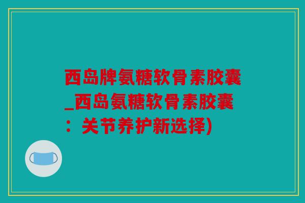 西岛牌氨糖软骨素胶囊_西岛氨糖软骨素胶囊：关节养护新选择)