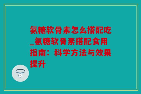 氨糖软骨素怎么搭配吃_氨糖软骨素搭配食用指南：科学方法与效果提升