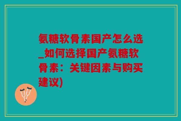 氨糖软骨素国产怎么选_如何选择国产氨糖软骨素：关键因素与购买建议)