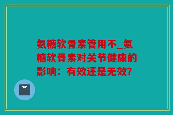 氨糖软骨素管用不_氨糖软骨素对关节健康的影响：有效还是无效？