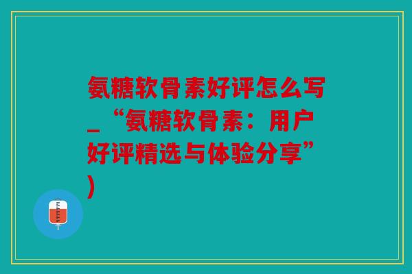 氨糖软骨素好评怎么写_“氨糖软骨素：用户好评精选与体验分享”)