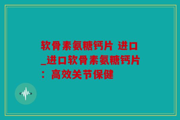 软骨素氨糖钙片 进口_进口软骨素氨糖钙片：高效关节保健