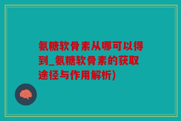 氨糖软骨素从哪可以得到_氨糖软骨素的获取途径与作用解析)