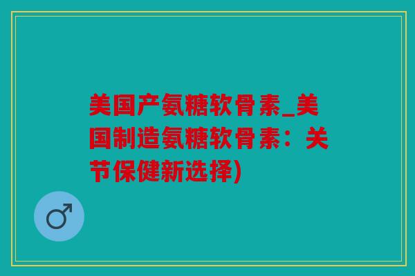 美国产氨糖软骨素_美国制造氨糖软骨素：关节保健新选择)