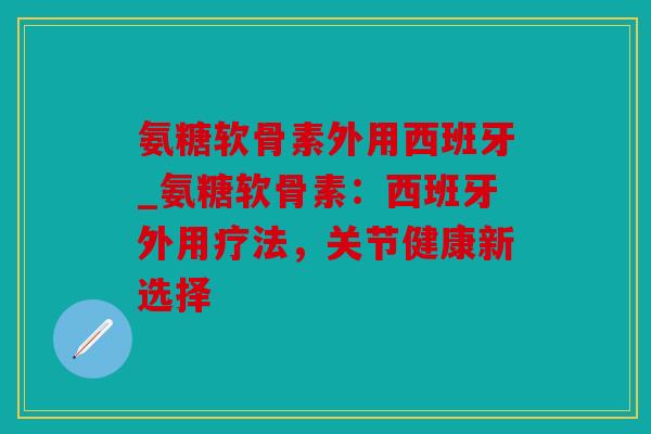 氨糖软骨素外用西班牙_氨糖软骨素：西班牙外用疗法，关节健康新选择