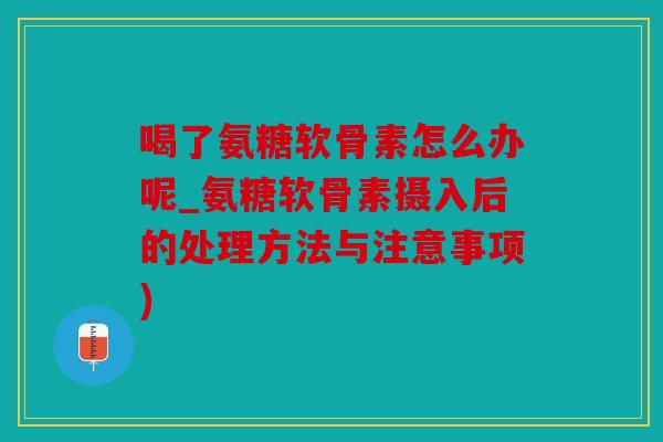 喝了氨糖软骨素怎么办呢_氨糖软骨素摄入后的处理方法与注意事项)