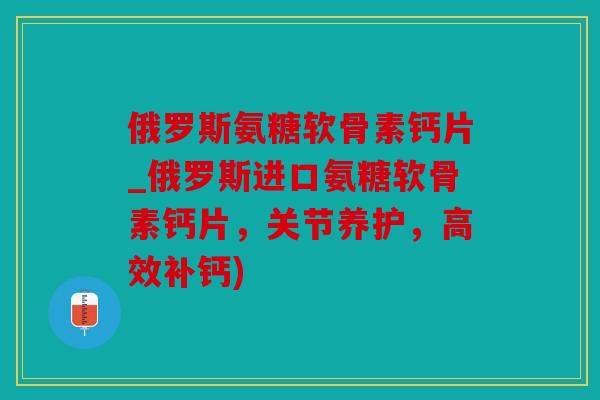 俄罗斯氨糖软骨素钙片_俄罗斯进口氨糖软骨素钙片，关节养护，高效补钙)