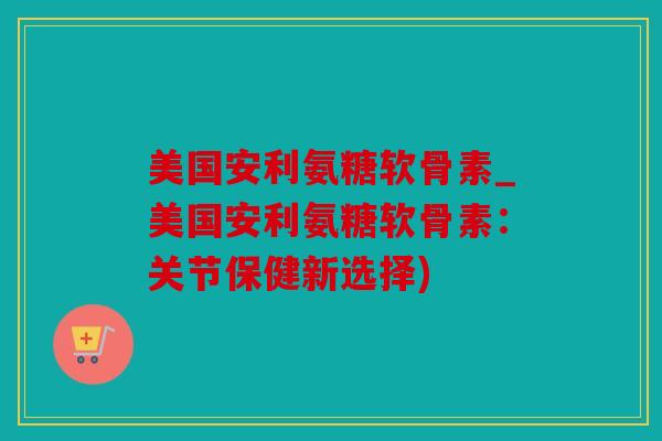 美国安利氨糖软骨素_美国安利氨糖软骨素：关节保健新选择)